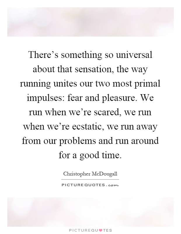 There's something so universal about that sensation, the way running unites our two most primal impulses: fear and pleasure. We run when we're scared, we run when we're ecstatic, we run away from our problems and run around for a good time Picture Quote #1