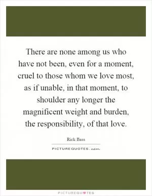 There are none among us who have not been, even for a moment, cruel to those whom we love most, as if unable, in that moment, to shoulder any longer the magnificent weight and burden, the responsibility, of that love Picture Quote #1