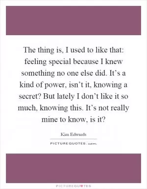 The thing is, I used to like that: feeling special because I knew something no one else did. It’s a kind of power, isn’t it, knowing a secret? But lately I don’t like it so much, knowing this. It’s not really mine to know, is it? Picture Quote #1
