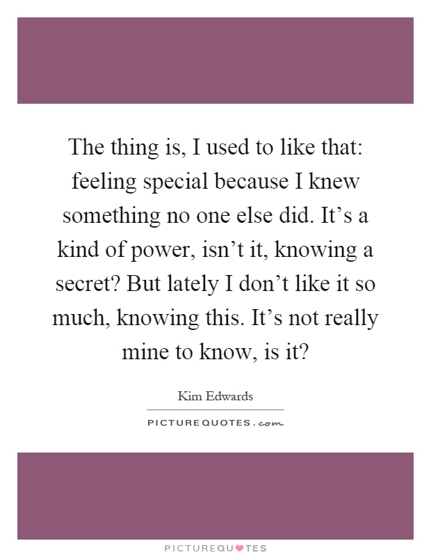 The thing is, I used to like that: feeling special because I knew something no one else did. It's a kind of power, isn't it, knowing a secret? But lately I don't like it so much, knowing this. It's not really mine to know, is it? Picture Quote #1