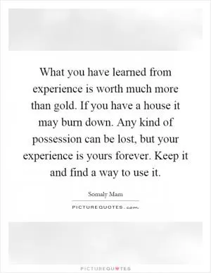 What you have learned from experience is worth much more than gold. If you have a house it may burn down. Any kind of possession can be lost, but your experience is yours forever. Keep it and find a way to use it Picture Quote #1