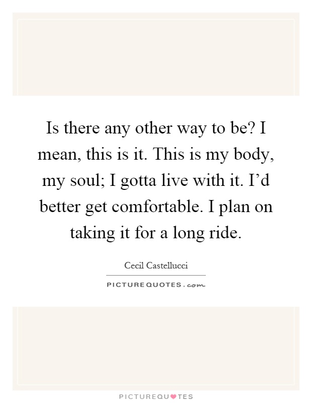 Is there any other way to be? I mean, this is it. This is my body, my soul; I gotta live with it. I'd better get comfortable. I plan on taking it for a long ride Picture Quote #1
