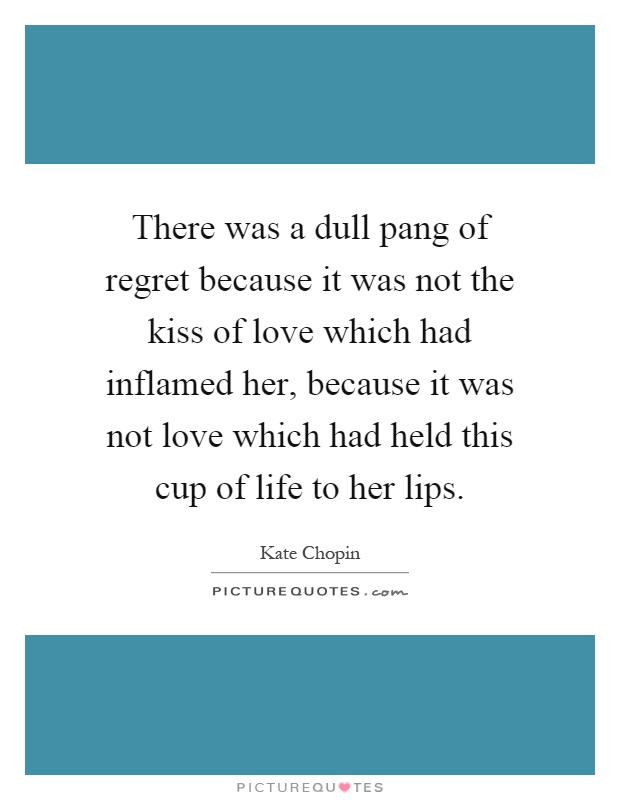 There was a dull pang of regret because it was not the kiss of love which had inflamed her, because it was not love which had held this cup of life to her lips Picture Quote #1