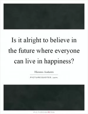 Is it alright to believe in the future where everyone can live in happiness? Picture Quote #1