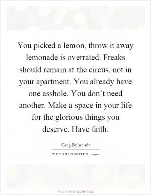 You picked a lemon, throw it away lemonade is overrated. Freaks should remain at the circus, not in your apartment. You already have one asshole. You don’t need another. Make a space in your life for the glorious things you deserve. Have faith Picture Quote #1