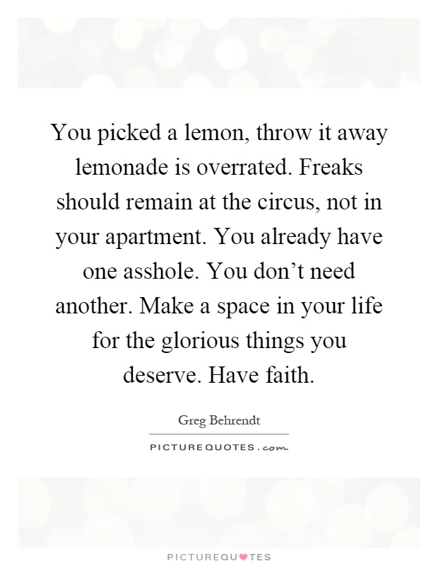 You picked a lemon, throw it away lemonade is overrated. Freaks should remain at the circus, not in your apartment. You already have one asshole. You don't need another. Make a space in your life for the glorious things you deserve. Have faith Picture Quote #1