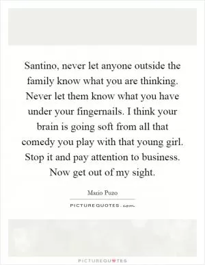 Santino, never let anyone outside the family know what you are thinking. Never let them know what you have under your fingernails. I think your brain is going soft from all that comedy you play with that young girl. Stop it and pay attention to business. Now get out of my sight Picture Quote #1