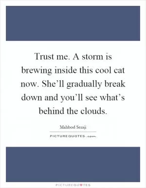 Trust me. A storm is brewing inside this cool cat now. She’ll gradually break down and you’ll see what’s behind the clouds Picture Quote #1
