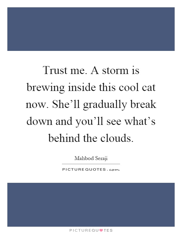Trust me. A storm is brewing inside this cool cat now. She'll gradually break down and you'll see what's behind the clouds Picture Quote #1