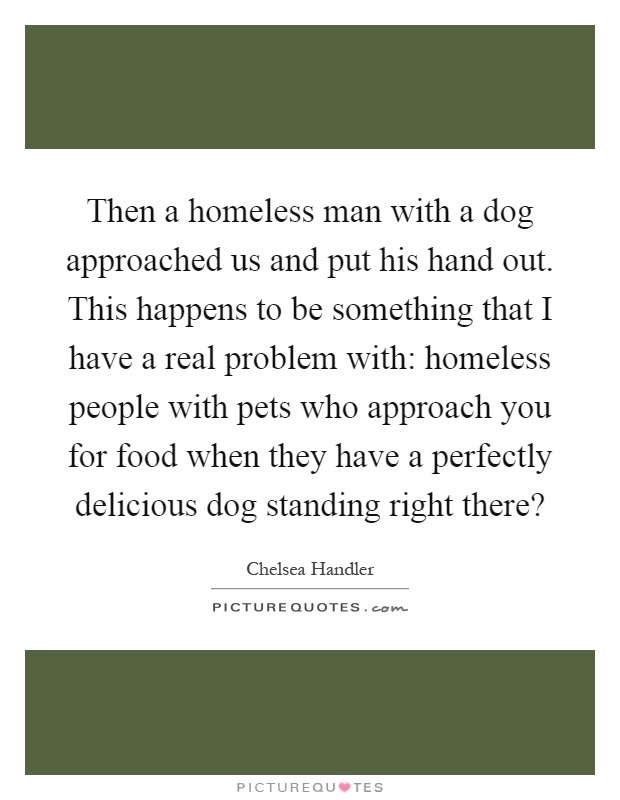 Then a homeless man with a dog approached us and put his hand out. This happens to be something that I have a real problem with: homeless people with pets who approach you for food when they have a perfectly delicious dog standing right there? Picture Quote #1