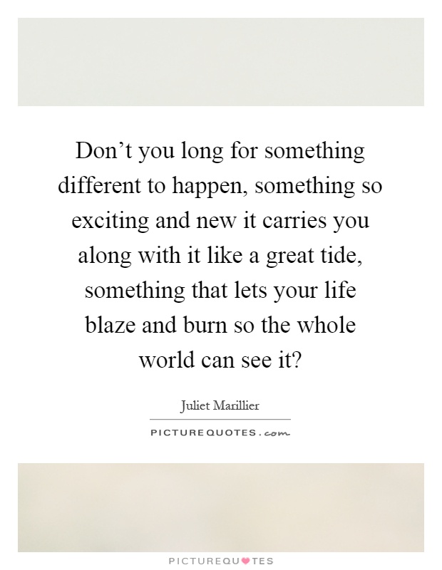 Don't you long for something different to happen, something so exciting and new it carries you along with it like a great tide, something that lets your life blaze and burn so the whole world can see it? Picture Quote #1