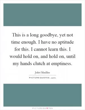 This is a long goodbye, yet not time enough. I have no aptitude for this. I cannot learn this. I would hold on, and hold on, until my hands clutch at emptiness Picture Quote #1