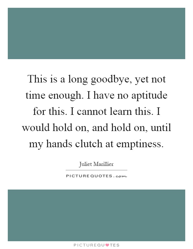 This is a long goodbye, yet not time enough. I have no aptitude for this. I cannot learn this. I would hold on, and hold on, until my hands clutch at emptiness Picture Quote #1