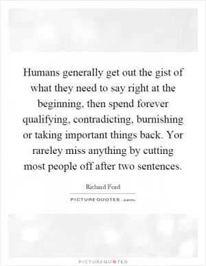 Humans generally get out the gist of what they need to say right at the beginning, then spend forever qualifying, contradicting, burnishing or taking important things back. Yor rareley miss anything by cutting most people off after two sentences Picture Quote #1
