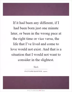 If it had been any different, if I had been born just one minute later, or been in the wrong pace at the right time or vice versa, the life that I’ve lived and come to love would not exist. And that is a situation that I would not want to consider in the slightest Picture Quote #1