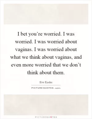 I bet you’re worried. I was worried. I was worried about vaginas. I was worried about what we think about vaginas, and even more worried that we don’t think about them Picture Quote #1