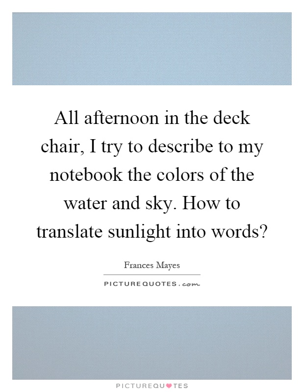 All afternoon in the deck chair, I try to describe to my notebook the colors of the water and sky. How to translate sunlight into words? Picture Quote #1
