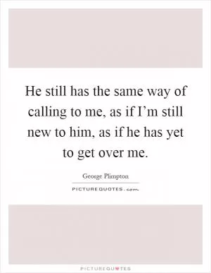He still has the same way of calling to me, as if I’m still new to him, as if he has yet to get over me Picture Quote #1