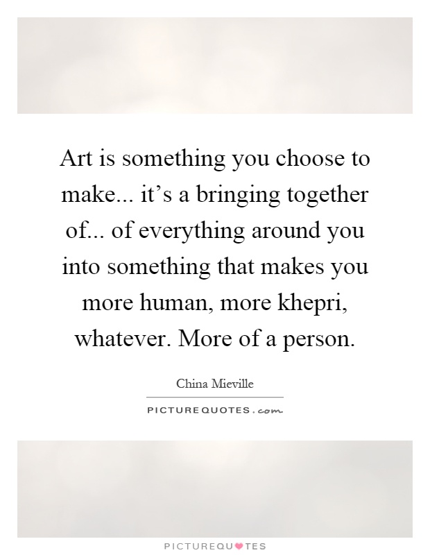 Art is something you choose to make... it's a bringing together of... of everything around you into something that makes you more human, more khepri, whatever. More of a person Picture Quote #1