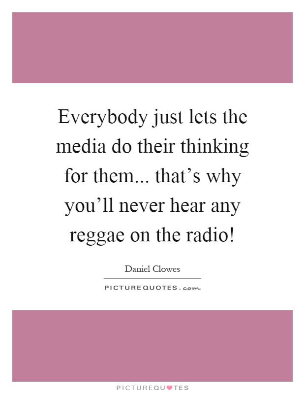 Everybody just lets the media do their thinking for them... that's why you'll never hear any reggae on the radio! Picture Quote #1