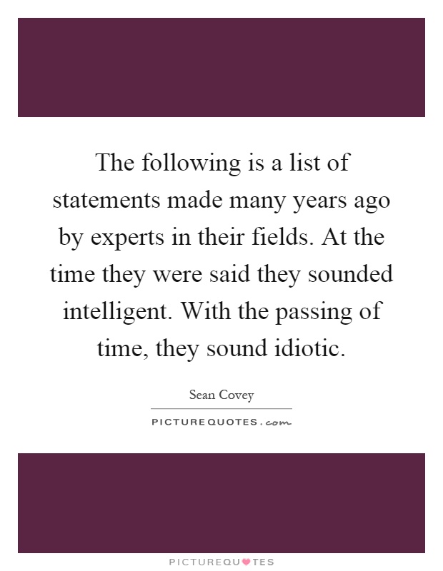 The following is a list of statements made many years ago by experts in their fields. At the time they were said they sounded intelligent. With the passing of time, they sound idiotic Picture Quote #1