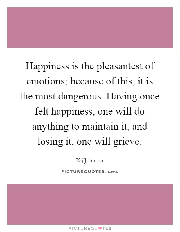 Happiness is the pleasantest of emotions; because of this, it is the most dangerous. Having once felt happiness, one will do anything to maintain it, and losing it, one will grieve Picture Quote #1