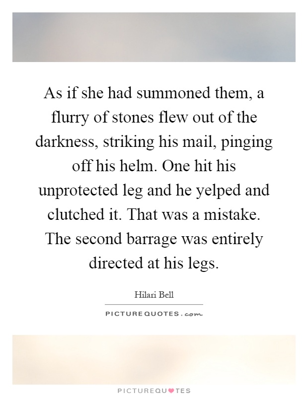 As if she had summoned them, a flurry of stones flew out of the darkness, striking his mail, pinging off his helm. One hit his unprotected leg and he yelped and clutched it. That was a mistake. The second barrage was entirely directed at his legs Picture Quote #1