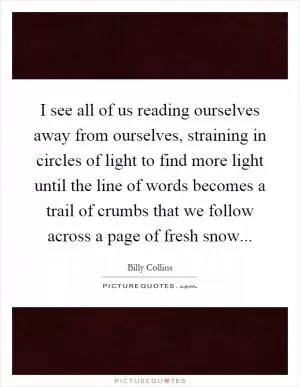 I see all of us reading ourselves away from ourselves, straining in circles of light to find more light until the line of words becomes a trail of crumbs that we follow across a page of fresh snow Picture Quote #1