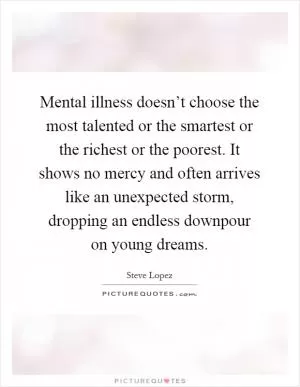 Mental illness doesn’t choose the most talented or the smartest or the richest or the poorest. It shows no mercy and often arrives like an unexpected storm, dropping an endless downpour on young dreams Picture Quote #1