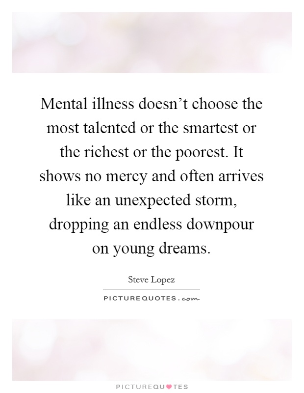 Mental illness doesn't choose the most talented or the smartest or the richest or the poorest. It shows no mercy and often arrives like an unexpected storm, dropping an endless downpour on young dreams Picture Quote #1