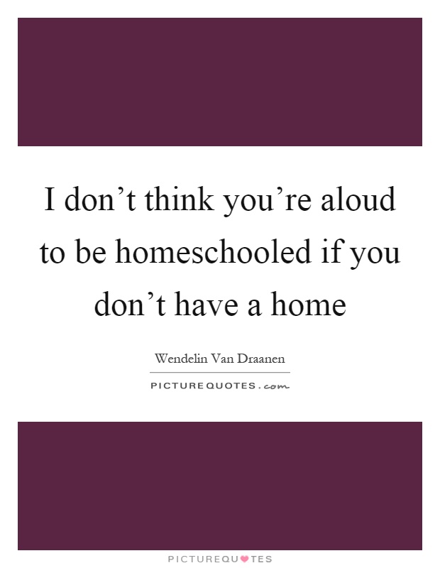 I don't think you're aloud to be homeschooled if you don't have a home Picture Quote #1