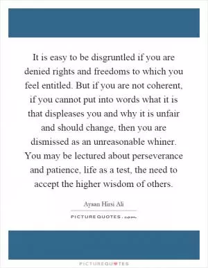 It is easy to be disgruntled if you are denied rights and freedoms to which you feel entitled. But if you are not coherent, if you cannot put into words what it is that displeases you and why it is unfair and should change, then you are dismissed as an unreasonable whiner. You may be lectured about perseverance and patience, life as a test, the need to accept the higher wisdom of others Picture Quote #1
