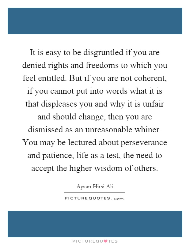It is easy to be disgruntled if you are denied rights and freedoms to which you feel entitled. But if you are not coherent, if you cannot put into words what it is that displeases you and why it is unfair and should change, then you are dismissed as an unreasonable whiner. You may be lectured about perseverance and patience, life as a test, the need to accept the higher wisdom of others Picture Quote #1