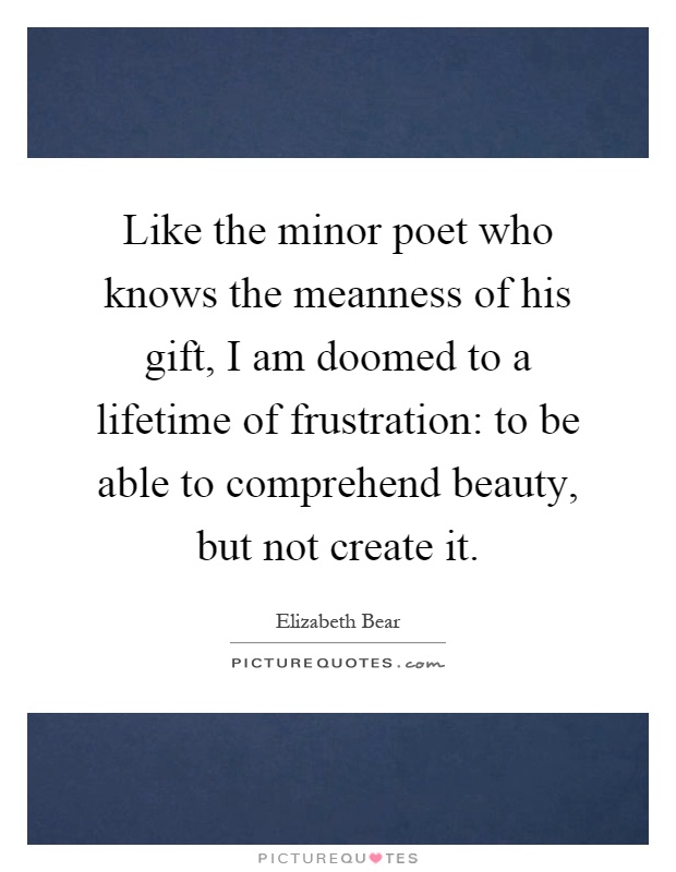 Like the minor poet who knows the meanness of his gift, I am doomed to a lifetime of frustration: to be able to comprehend beauty, but not create it Picture Quote #1