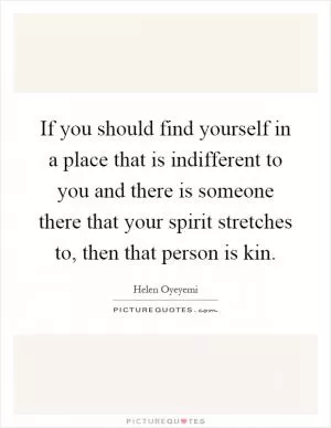 If you should find yourself in a place that is indifferent to you and there is someone there that your spirit stretches to, then that person is kin Picture Quote #1