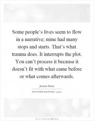 Some people’s lives seem to flow in a narrative; mine had many stops and starts. That’s what trauma does. It interrupts the plot. You can’t process it because it doesn’t fit with what came before or what comes afterwards Picture Quote #1