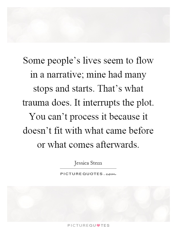 Some people's lives seem to flow in a narrative; mine had many stops and starts. That's what trauma does. It interrupts the plot. You can't process it because it doesn't fit with what came before or what comes afterwards Picture Quote #1