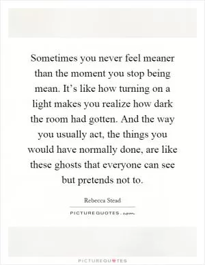 Sometimes you never feel meaner than the moment you stop being mean. It’s like how turning on a light makes you realize how dark the room had gotten. And the way you usually act, the things you would have normally done, are like these ghosts that everyone can see but pretends not to Picture Quote #1