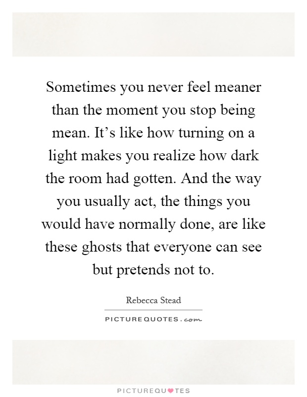 Sometimes you never feel meaner than the moment you stop being mean. It's like how turning on a light makes you realize how dark the room had gotten. And the way you usually act, the things you would have normally done, are like these ghosts that everyone can see but pretends not to Picture Quote #1