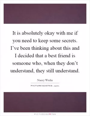 It is absolutely okay with me if you need to keep some secrets. I’ve been thinking about this and I decided that a best friend is someone who, when they don’t understand, they still understand Picture Quote #1