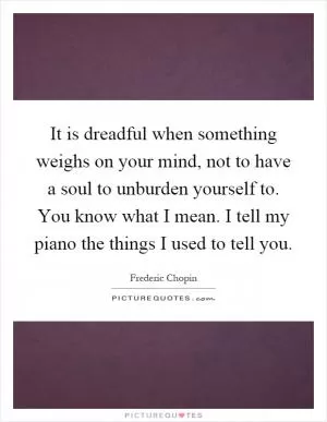It is dreadful when something weighs on your mind, not to have a soul to unburden yourself to. You know what I mean. I tell my piano the things I used to tell you Picture Quote #1