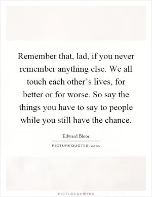 Remember that, lad, if you never remember anything else. We all touch each other’s lives, for better or for worse. So say the things you have to say to people while you still have the chance Picture Quote #1