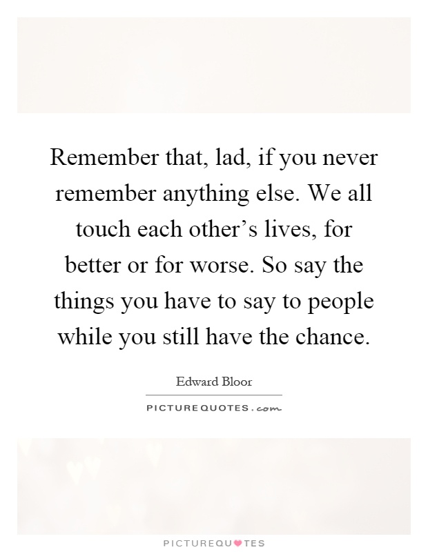 Remember that, lad, if you never remember anything else. We all touch each other's lives, for better or for worse. So say the things you have to say to people while you still have the chance Picture Quote #1