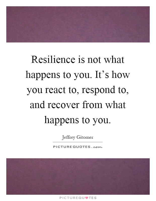 Resilience is not what happens to you. It's how you react to, respond to, and recover from what happens to you Picture Quote #1