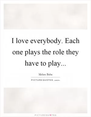 I love everybody. Each one plays the role they have to play Picture Quote #1