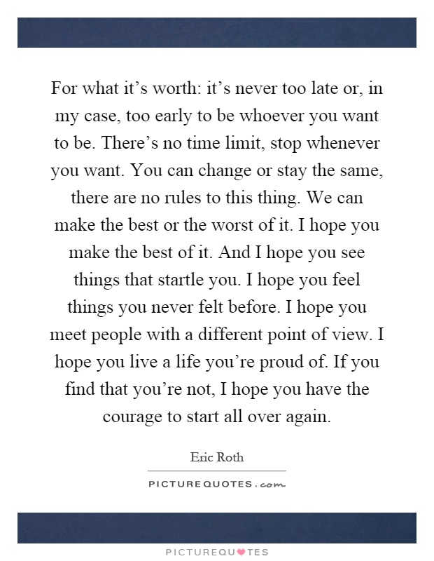 For what it's worth: it's never too late or, in my case, too early to be whoever you want to be. There's no time limit, stop whenever you want. You can change or stay the same, there are no rules to this thing. We can make the best or the worst of it. I hope you make the best of it. And I hope you see things that startle you. I hope you feel things you never felt before. I hope you meet people with a different point of view. I hope you live a life you're proud of. If you find that you're not, I hope you have the courage to start all over again Picture Quote #1
