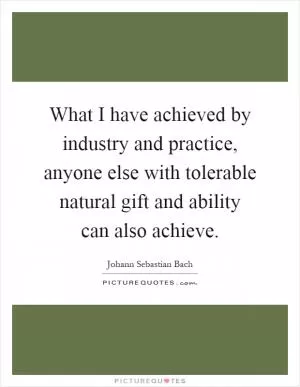 What I have achieved by industry and practice, anyone else with tolerable natural gift and ability can also achieve Picture Quote #1