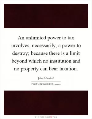 An unlimited power to tax involves, necessarily, a power to destroy; because there is a limit beyond which no institution and no property can bear taxation Picture Quote #1