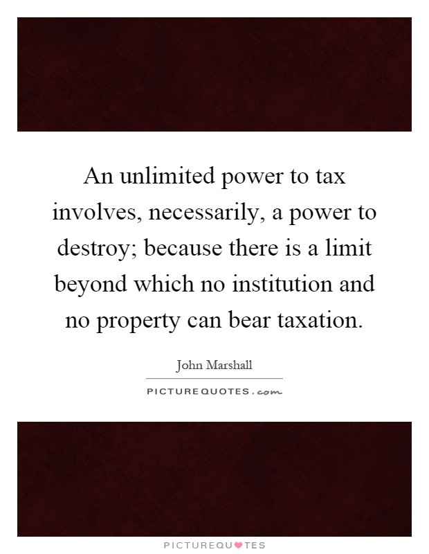 An unlimited power to tax involves, necessarily, a power to destroy; because there is a limit beyond which no institution and no property can bear taxation Picture Quote #1