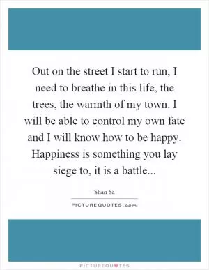 Out on the street I start to run; I need to breathe in this life, the trees, the warmth of my town. I will be able to control my own fate and I will know how to be happy. Happiness is something you lay siege to, it is a battle Picture Quote #1